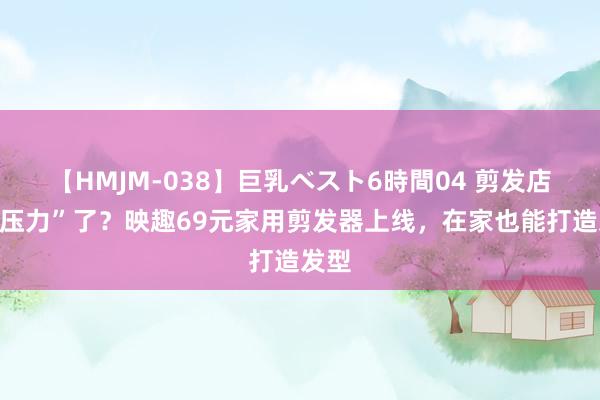 【HMJM-038】巨乳ベスト6時間04 剪发店有“压力”了？映趣69元家用剪发器上线，在家也能打造发型