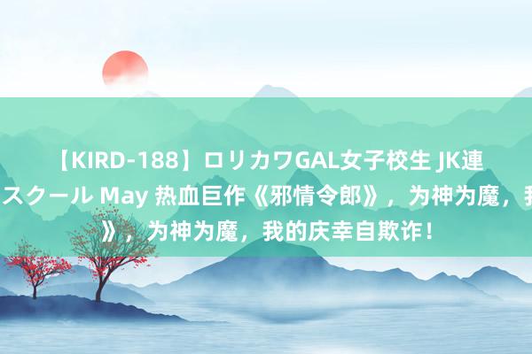 【KIRD-188】ロリカワGAL女子校生 JK連続一撃顔射ハイスクール May 热血巨作《邪情令郎》，为神为魔，我的庆幸自欺诈！