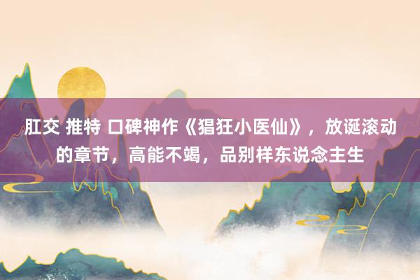 肛交 推特 口碑神作《猖狂小医仙》，放诞滚动的章节，高能不竭，品别样东说念主生