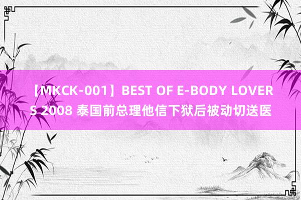 【MKCK-001】BEST OF E-BODY LOVERS 2008 泰国前总理他信下狱后被动切送医