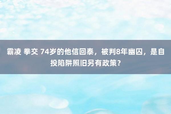 霸凌 拳交 74岁的他信回泰，被判8年幽囚，是自投陷阱照旧另有政策？