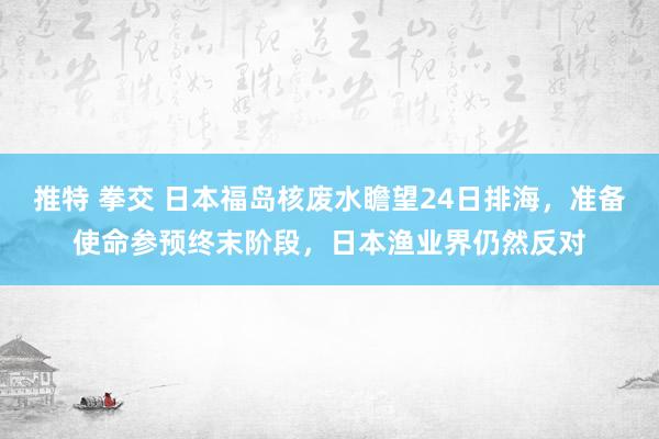 推特 拳交 日本福岛核废水瞻望24日排海，准备使命参预终末阶段，日本渔业界仍然反对