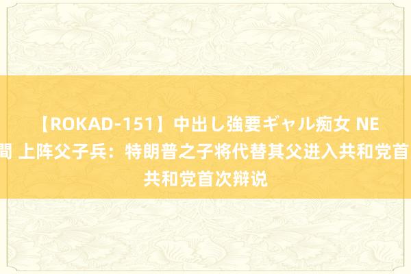 【ROKAD-151】中出し強要ギャル痴女 NEO 4時間 上阵父子兵：特朗普之子将代替其父进入共和党首次辩说