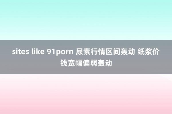 sites like 91porn 尿素行情区间轰动 纸浆价钱宽幅偏弱轰动