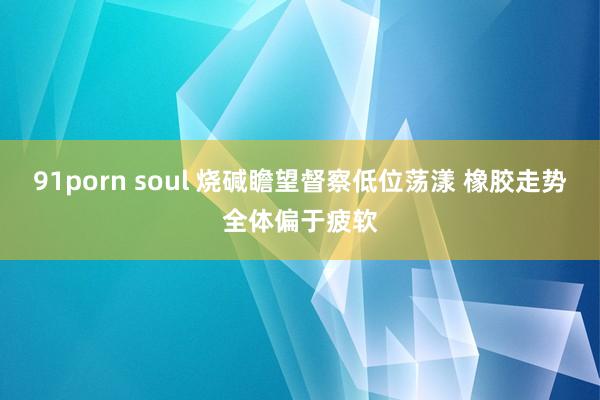 91porn soul 烧碱瞻望督察低位荡漾 橡胶走势全体偏于疲软