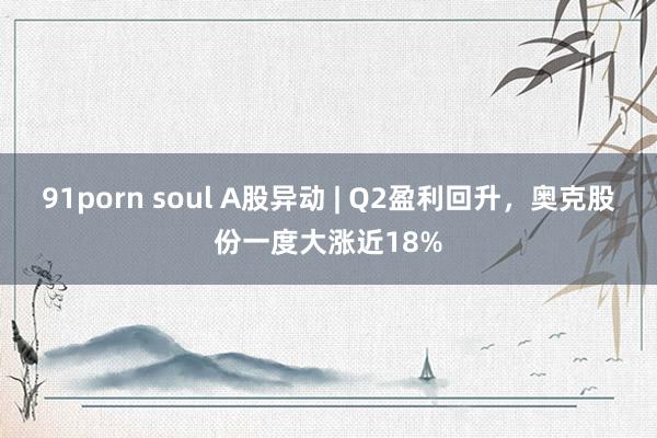 91porn soul A股异动 | Q2盈利回升，奥克股份一度大涨近18%