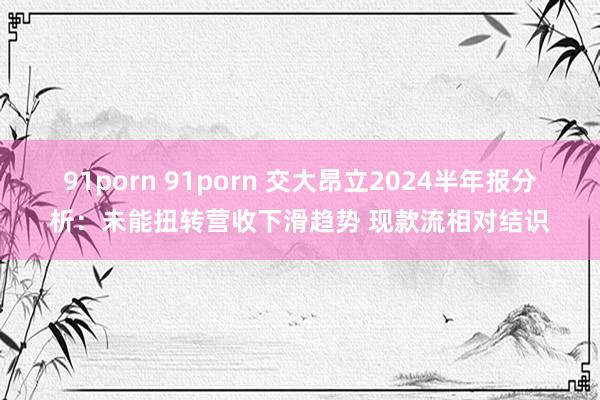 91porn 91porn 交大昂立2024半年报分析：未能扭转营收下滑趋势 现款流相对结识