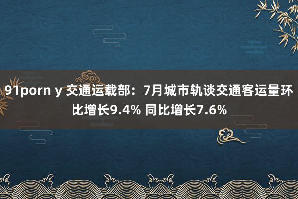 91porn y 交通运载部：7月城市轨谈交通客运量环比增长9.4% 同比增长7.6%