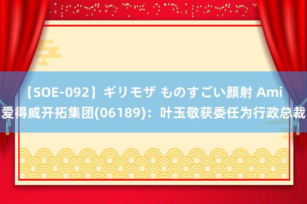 【SOE-092】ギリモザ ものすごい顔射 Ami 爱得威开拓集团(06189)：叶玉敬获委任为行政总裁