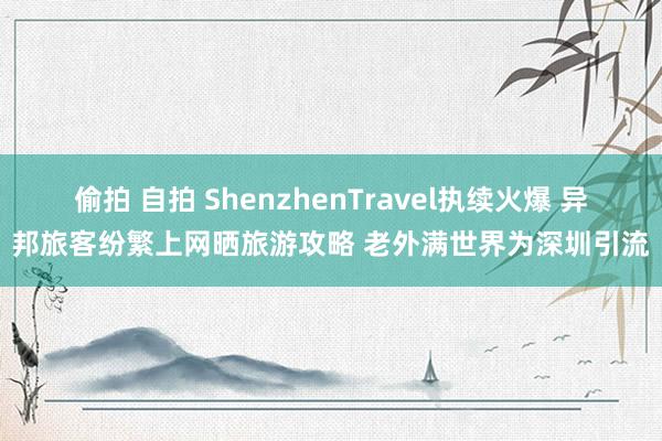 偷拍 自拍 ShenzhenTravel执续火爆 异邦旅客纷繁上网晒旅游攻略 老外满世界为深圳引流