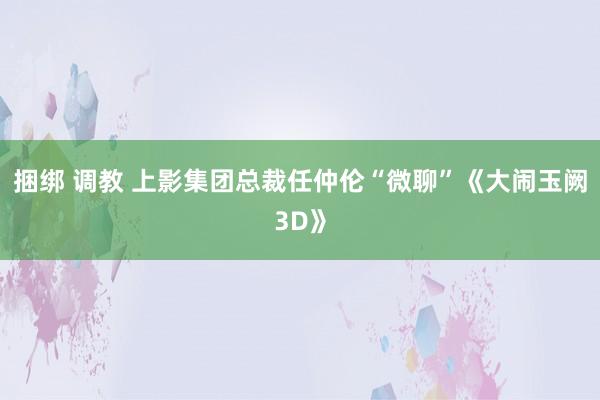 捆绑 调教 上影集团总裁任仲伦“微聊”《大闹玉阙3D》