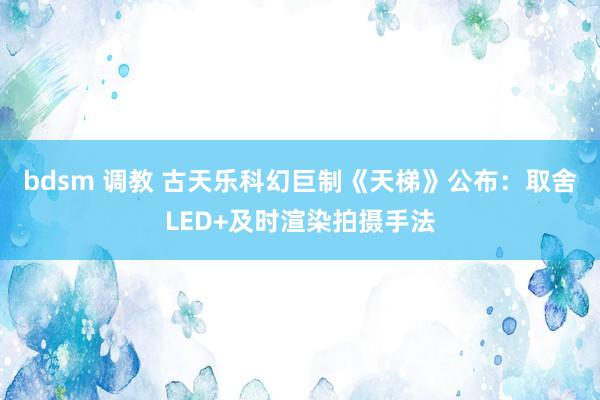 bdsm 调教 古天乐科幻巨制《天梯》公布：取舍LED+及时渲染拍摄手法