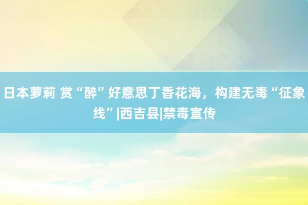 日本萝莉 赏“醉”好意思丁香花海，构建无毒“征象线”|西吉县|禁毒宣传