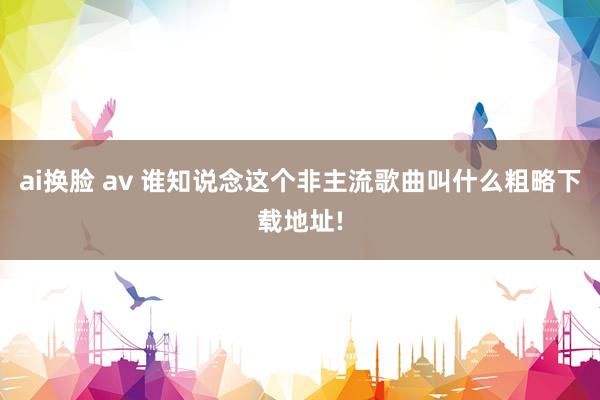 ai换脸 av 谁知说念这个非主流歌曲叫什么粗略下载地址!