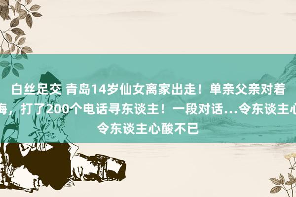 白丝足交 青岛14岁仙女离家出走！单亲父亲对着镜头忏悔，打了200个电话寻东谈主！一段对话…令东谈主心酸不已