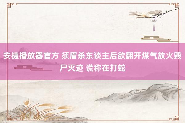 安捷播放器官方 须眉杀东谈主后欲翻开煤气放火毁尸灭迹 谎称在打蛇