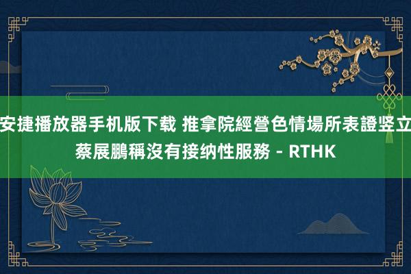 安捷播放器手机版下载 推拿院經營色情場所表證竖立　蔡展鵬稱沒有接纳性服務 - RTHK