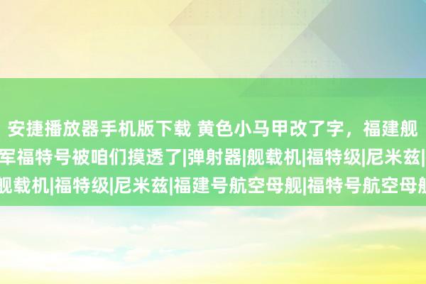 安捷播放器手机版下载 黄色小马甲改了字，福建舰性质也变了，好意思军福特号被咱们摸透了|弹射器|舰载机|福特级|尼米兹|福建号航空母舰|福特号航空母舰