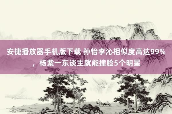 安捷播放器手机版下载 孙怡李沁相似度高达99%，杨紫一东谈主就能撞脸5个明星