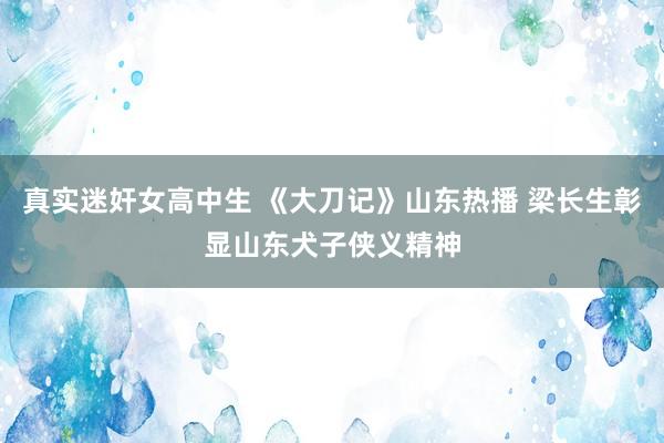 真实迷奸女高中生 《大刀记》山东热播 梁长生彰显山东犬子侠义精神