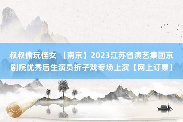 叔叔偷玩侄女 【南京】2023江苏省演艺集团京剧院优秀后生演员折子戏专场上演【网上订票】